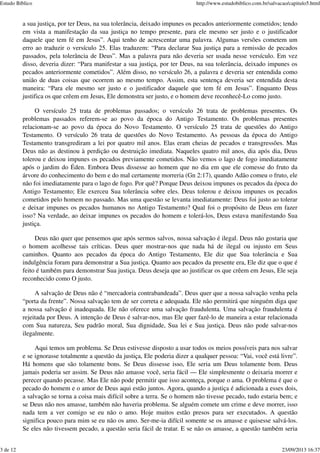 a sua justiça, por ter Deus, na sua tolerância, deixado impunes os pecados anteriormente cometidos; tendo
em vista a manifestação da sua justiça no tempo presente, para ele mesmo ser justo e o justificador
daquele que tem fé em Jesus”. Aqui tenho de acrescentar uma palavra. Algumas versões cometem um
erro ao traduzir o versículo 25. Elas traduzem: “Para declarar Sua justiça para a remissão de pecados
passados, pela tolerância de Deus”. Mas a palavra para não deveria ser usada nesse versículo. Em vez
disso, deveria dizer: “Para manifestar a sua justiça, por ter Deus, na sua tolerância, deixado impunes os
pecados anteriormente cometidos”. Além disso, no versículo 26, a palavra e deveria ser entendida como
união de duas coisas que ocorrem ao mesmo tempo. Assim, esta sentença deveria ser entendida desta
maneira: “Para ele mesmo ser justo e o justificador daquele que tem fé em Jesus”. Enquanto Deus
justifica os que crêem em Jesus, Ele demonstra ser justo, e o homem deve reconhecê-Lo como justo.
O versículo 25 trata de problemas passados; o versículo 26 trata de problemas presentes. Os
problemas passados referem-se ao povo da época do Antigo Testamento. Os problemas presentes
relacionam-se ao povo da época do Novo Testamento. O versículo 25 trata de questões do Antigo
Testamento. O versículo 26 trata de questões do Novo Testamento. As pessoas da época do Antigo
Testamento transgrediram a lei por quatro mil anos. Elas eram cheias de pecados e transgressões. Mas
Deus não as destinou à perdição ou destruição imediata. Naqueles quatro mil anos, dia após dia, Deus
tolerou e deixou impunes os pecados previamente cometidos. Não vemos o lago de fogo imediatamente
após o jardim do Éden. Embora Deus dissesse ao homem que no dia em que ele comesse do fruto da
árvore do conhecimento do bem e do mal certamente morreria (Gn 2:17), quando Adão comeu o fruto, ele
não foi imediatamente para o lago de fogo. Por quê? Porque Deus deixou impunes os pecados da época do
Antigo Testamento; Ele exerceu Sua tolerância sobre eles. Deus tolerou e deixou impunes os pecados
cometidos pelo homem no passado. Mas uma questão se levanta imediatamente: Deus foi justo ao tolerar
e deixar impunes os pecados humanos no Antigo Testamento? Qual foi o propósito de Deus em fazer
isso? Na verdade, ao deixar impunes os pecados do homem e tolerá-los, Deus estava manifestando Sua
justiça.
Deus não quer que pensemos que após sermos salvos, nossa salvação é ilegal. Deus não gostaria que
o homem acolhesse tais críticas. Deus quer mostrar-nos que nada há de ilegal ou injusto em Seus
caminhos. Quanto aos pecados da época do Antigo Testamento, Ele diz que Sua tolerância e Sua
indulgência foram para demonstrar a Sua justiça. Quanto aos pecados da presente era, Ele diz que o que é
feito é também para demonstrar Sua justiça. Deus deseja que ao justificar os que crêem em Jesus, Ele seja
reconhecido como O justo.
A salvação de Deus não é “mercadoria contrabandeada”. Deus quer que a nossa salvação venha pela
“porta da frente”. Nossa salvação tem de ser correta e adequada. Ele não permitirá que ninguém diga que
a nossa salvação é inadequada. Ele não oferece uma salvação fraudulenta. Uma salvação fraudulenta é
rejeitada por Deus. A intenção de Deus é salvar-nos, mas Ele quer fazê-lo de maneira a estar relacionada
com Sua natureza, Seu padrão moral, Sua dignidade, Sua lei e Sua justiça. Deus não pode salvar-nos
ilegalmente.
Aqui temos um problema. Se Deus estivesse disposto a usar todos os meios possíveis para nos salvar
e se ignorasse totalmente a questão da justiça, Ele poderia dizer a qualquer pessoa: “Vai, você está livre”.
Há homens que são tolamente bons. Se Deus dissesse isso, Ele seria um Deus tolamente bom. Deus
jamais poderia ser assim. Se Deus não amasse você, seria fácil — Ele simplesmente o deixaria morrer e
perecer quando pecasse. Mas Ele não pode permitir que isso aconteça, porque o ama. O problema é que o
pecado do homem e o amor de Deus aqui estão juntos. Agora, quando a justiça é adicionada a esses dois,
a salvação se torna a coisa mais difícil sobre a terra. Se o homem não tivesse pecado, tudo estaria bem; e
se Deus não nos amasse, também não haveria problema. Se alguém comete um crime e deve morrer, isso
nada tem a ver comigo se eu não o amo. Hoje muitos estão presos para ser executados. A questão
significa pouco para mim se eu não os amo. Ser-me-ia difícil somente se os amasse e quisesse salvá-los.
Se eles não tivessem pecado, a questão seria fácil de tratar. E se não os amasse, a questão também seria
Estudo Bíblico http://www.estudobiblico.com.br/salvacao/capitulo5.html
3 de 12 23/09/2013 16:37
 