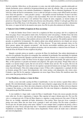 fácil de controlar. Além disso, se eles pecaram e os amo, mas não tenho justiça, a questão ainda pode ser
tratada facilmente; posso controlá-la irresponsavelmente por meio de suborno. Mas, se sou uma pessoa
justa, não posso recorrer a tais métodos fraudulentos e impróprios. Não os libertaria ilegalmente. Se vou
salvá-los, tenho de fazê-lo corretamente. Levar a cabo tal salvação se torna a mais difícil tarefa em toda a
terra. Estas três questões — amor, pecado e justiça — não podem coexistir facilmente. O amor é um fato;
o pecado também é um fato e a justiça é uma necessidade. Por esses três estarem juntos, Deus deve vir
com uma maneira de nos salvar e de satisfazer Seu coração de amor, enquanto, ao mesmo tempo, de
preservar a Sua justiça. Cumprir tal obra seria deveras uma obra-prima. Aleluia! A salvação que Deus nos
preparou em Seu Filho Jesus é tal obra-prima. Ele é capaz de nos salvar de nossos pecados e demonstrar
Seu amor, e é capaz de fazê-lo da maneira mais justa. Isso Ele faz pela obra redentora do Senhor Jesus.
A Vinda de Cristo COMO a Exigência de Deus em Justiça
A vinda do Senhor Jesus Cristo à terra foi a exigência de Deus em justiça; não foi a exigência de
Deus em graça. Essa é uma palavra muito séria. Se houvesse amor sem justiça, o Senhor Jesus não teria
necessidade de vir à terra e a cruz teria sido desnecessária. Por causa do problema da justiça, o Senhor
Jesus teve de vir. Sem justiça, Deus poderia salvar-nos do modo que quisesse. Ele poderia ignorar nossos
pecados ou perdoá-los levianamente. Ele poderia adotar uma atitude permissiva em relação aos nossos
pecados ou ficar completamente alheio a eles. Se Deus dissesse: “Já que todos pecaram, desta vez Eu
deixo passar; apenas não pequem novamente”, não haveria necessidade nenhuma para um Jesus de
Nazaré no primeiro plano. Além da exigência da justiça, não era necessária a vinda de Jesus de Nazaré. A
vinda de Jesus de Nazaré foi uma exigência da justiça.
Quando o pecado entrou no mundo, o governo de Deus foi danificado. Sua ordem determinada no
universo foi quebrada; Sua glória foi esmagada; Sua santidade foi profanada; Sua autoridade foi rejeitada
e Sua verdade foi distorcida. Quando o pecado entrou no mundo, Satanás riu e os anjos testificaram que o
homem tinha falhado e caído. Se Deus tivesse de julgar o pecado sem misericórdia, Ele agiria sem amor.
Mas, se Ele ignorasse os pecados do homem sem julgá-los, Ele agiria sem justiça. Porque Deus ama ao
mundo e ao mesmo tempo é justo, Ele teve de enviar o Senhor Jesus até nós. Por ser justo, Ele teve de
julgar o pecado. Porque Ele é amor, Ele teve de suportar o pecado do homem em seu lugar. Devo enfatizar
essas duas declarações: Deus deve julgar porque é justo. E Deus sofre o julgamento e a punição devidos
ao homem, porque Ele é amor. Sem julgamento, não vemos justiça; com julgamento, não vemos amor.
Contudo, o que Ele fez foi suportar o julgamento em nosso lugar. Dessa forma, Ele manifesta tanto Seu
amor como Sua justiça em Jesus Cristo.
A Cruz Manifesta a Justiça e o Amor de Deus
Assim, a cruz está onde a justiça de Deus é manifestada. A cruz nos mostra o quanto Deus odeia o
pecado. Ele está determinado a julgar o pecado. Ele estava disposto a pagar preço tão alto como o de ter
Seu Filho pregado na cruz. Deus não estava disposto a desistir de Sua justiça. Se Deus estivesse disposto
a esquecer Sua justiça, a cruz teria sido desnecessária. Por não estar disposto a abandonar Sua justiça,
Deus preferiu que Seu Filho morresse.
A cruz também é o lugar onde o amor de Deus é manifestado. O peso dos nossos pecados deveria
estar sobre nós. Se não o suportamos, é injusto. Mas suportar tal carga é demais para nós. Por isso Ele
veio e a carregou por nós. O fato de Deus dispor-se a suportar a carga mostra-nos Seu amor. O fato de
Deus ter, na verdade, suportado tal fardo, demonstra a Sua justiça. Deus fazer-nos levar a punição é
justiça sem amor. Deus não nos fazer levar a punição é amor sem justiça. Por Ele tomar a punição e
levá-la por nós, há tanto justiça como amor. Aleluia! A cruz cumpre tanto a exigência da justiça, como a
exigência do amor. Nossa salvação hoje não é “mercadoria contrabandeada”; não a recebemos de modo
fraudulento ou impróprio. Nós não fomos salvos ilegalmente. Fomos salvos de modo claro e definitivo
por meio do julgamento.
Estudo Bíblico http://www.estudobiblico.com.br/salvacao/capitulo5.html
4 de 12 23/09/2013 16:37
 