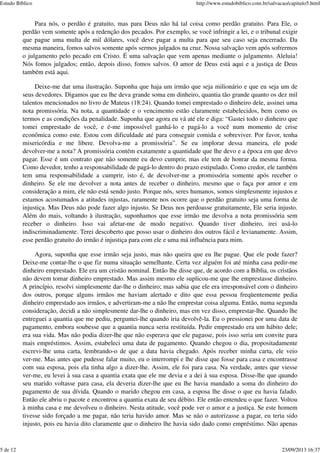 Para nós, o perdão é gratuito, mas para Deus não há tal coisa como perdão gratuito. Para Ele, o
perdão vem somente após a redenção dos pecados. Por exemplo, se você infringir a lei, e o tribunal exigir
que pague uma multa de mil dólares, você deve pagar a multa para que seu caso seja encerrado. Da
mesma maneira, fomos salvos somente após sermos julgados na cruz. Nossa salvação vem após sofrermos
o julgamento pelo pecado em Cristo. É uma salvação que vem apenas mediante o julgamento. Aleluia!
Nós fomos julgados; então, depois disso, fomos salvos. O amor de Deus está aqui e a justiça de Deus
também está aqui.
Deixe-me dar uma ilustração. Suponha que haja um irmão que seja milionário e que eu seja um de
seus devedores. Digamos que eu lhe deva grande soma em dinheiro, quantia tão grande quanto os dez mil
talentos mencionados no livro de Mateus (18:24). Quando tomei emprestado o dinheiro dele, assinei uma
nota promissória. Na nota, a quantidade e o vencimento estão claramente estabelecidos, bem como os
termos e as condições da penalidade. Suponha que agora eu vá até ele e diga: “Gastei todo o dinheiro que
tomei emprestado de você, e é-me impossível ganhá-lo e pagá-lo a você num momento de crise
econômica como este. Estou com dificuldade até para conseguir comida e sobreviver. Por favor, tenha
misericórdia e me libere. Devolva-me a promissória”. Se eu implorar dessa maneira, ele pode
devolver-me a nota? A promissória contém exatamente a quantidade que lhe devo e a época em que devo
pagar. Esse é um contrato que não somente eu devo cumprir, mas ele tem de honrar da mesma forma.
Como devedor, tenho a responsabilidade de pagá-lo dentro do prazo estipulado. Como credor, ele também
tem uma responsabilidade a cumprir, isto é, de devolver-me a promissória somente após receber o
dinheiro. Se ele me devolver a nota antes de receber o dinheiro, mesmo que o faça por amor e em
consideração a mim, ele não está sendo justo. Porque nós, seres humanos, somos simplesmente injustos e
estamos acostumados a atitudes injustas, raramente nos ocorre que o perdão gratuito seja uma forma de
injustiça. Mas Deus não pode fazer algo injusto. Se Deus nos perdoasse gratuitamente, Ele seria injusto.
Além do mais, voltando à ilustração, suponhamos que esse irmão me devolva a nota promissória sem
receber o dinheiro. Isso vai afetar-me de modo negativo. Quando tiver dinheiro, irei usá-lo
indiscriminadamente. Terei descoberto que posso usar o dinheiro dos outros fácil e levianamente. Assim,
esse perdão gratuito do irmão é injustiça para com ele e uma má influência para mim.
Agora, suponha que esse irmão seja justo, mas não queira que eu lhe pague. Que ele pode fazer?
Deixe-me contar-lhe o que fiz numa situação semelhante. Certa vez alguém foi até minha casa pedir-me
dinheiro emprestado. Ele era um cristão nominal. Então lhe disse que, de acordo com a Bíblia, os cristãos
não devem tomar dinheiro emprestado. Mas assim mesmo ele suplicou-me que lhe emprestasse dinheiro.
A princípio, resolvi simplesmente dar-lhe o dinheiro; mas sabia que ele era irresponsável com o dinheiro
dos outros, porque alguns irmãos me haviam alertado e dito que essa pessoa freqüentemente pedia
dinheiro emprestado aos irmãos, e advertiram-me a não lhe emprestar coisa alguma. Então, numa segunda
consideração, decidi a não simplesmente dar-lhe o dinheiro, mas em vez disso, emprestar-lhe. Quando lhe
entreguei a quantia que me pediu, perguntei-lhe quando iria devolvê-la. Eu o pressionei por uma data de
pagamento, embora soubesse que a quantia nunca seria restituída. Pedir emprestado era um hábito dele;
era sua vida. Mas não podia dizer-lhe que não esperava que ele pagasse, pois isso seria um convite para
mais empréstimos. Assim, estabeleci uma data de pagamento. Quando chegou o dia, propositadamente
escrevi-lhe uma carta, lembrando-o de que a data havia chegado. Após receber minha carta, ele veio
ver-me. Mas antes que pudesse falar muito, eu o interrompi e lhe disse que fosse para casa e encontrasse
com sua esposa, pois ela tinha algo a dizer-lhe. Assim, ele foi para casa. Na verdade, antes que viesse
ver-me, eu levei à sua casa a quantia exata que ele me devia e a dei à sua esposa. Disse-lhe que quando
seu marido voltasse para casa, ela deveria dizer-lhe que eu lhe havia mandado a soma do dinheiro do
pagamento de sua dívida. Quando o marido chegou em casa, a esposa lhe disse o que eu havia falado.
Então ele abriu o pacote e encontrou a quantia exata de seu débito. Ele então entendeu o que fazer. Voltou
à minha casa e me devolveu o dinheiro. Nesta atitude, você pode ver o amor e a justiça. Se este homem
tivesse sido forçado a me pagar, não teria havido amor. Mas se não o autorizasse a pagar, eu teria sido
injusto, pois eu havia dito claramente que o dinheiro lhe havia sido dado como empréstimo. Não apenas
Estudo Bíblico http://www.estudobiblico.com.br/salvacao/capitulo5.html
5 de 12 23/09/2013 16:37
 