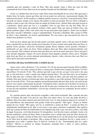cumprida para nós mediante o amor de Deus. Mas hoje quando vamos a Deus por meio da obra
consumada de Jesus Cristo, Deus tem de nos perdoar baseado em Sua fidelidade e justiça.
Assim, se o Senhor Jesus não tivesse vindo, Deus estaria desobrigado de nos salvar. Mas agora que o
Senhor Jesus foi morto, mesmo que Deus não tivesse prazer em salvar-nos, rigorosamente falando, Ele
ainda teria de fazê-lo. Se Ele recebesse o dinheiro poderia recusar-se a devolver a nota promissória? Deus
não pode ser injusto, porque se for injusto, Ele próprio se torna um pecador. Por isso, Deus é obrigado a
perdoar a todos os que vêm a Ele por meio do sangue do Senhor Jesus. Aleluia! Deus não pode recusar-se
a perdoá-los. Quero gritar que isso é o evangelho! Uma vez que Deus nos deu Seu Filho, Ele se
comprometeu. Você pensa que podemos restituir a Deus agora? Hoje, por meio do Senhor Jesus, não
apenas podemos pagar a Deus, mas temos mais do que precisamos para pagá-Lo. Temos um excedente;
pois onde o pecado é abundante, a graça é superabundante. O pecado é abundante. Mas a graça no Filho
de Deus é mais abundante, até mesmo superabundante. Por essa razão é que unicamente por meio do
Senhor Jesus podemos ser salvos.
Cada um deve admitir que não há nada injusto com Deus quando vamos a Ele por meio do Senhor
Jesus e quando Ele nos dá vida e perdoa nossos pecados. O nosso coração nunca pode dizer que Deus, ao
perdoar nossos pecados, salvou-nos ilicitamente quando deixou impunes nossos pecados, tolerando e
justificando aos que crêem em Jesus. Nunca podemos dizer que Deus lidou irresponsavelmente com
nossos pecados. Pelo contrário, devemos dizer que Deus nos salvou do modo mais justo. Nossa salvação é
uma salvação adequada e íntegra. Os nossos pecados foram julgados; portanto, fomos salvos. Ninguém
pode dizer que Deus nos salvou adotando procedimentos injustos. Antes, devemos dizer que Deus nos
salvou pelos mais justos procedimentos.
A JUSTIÇA DE Deus MANIFESTADA À PARTE Da LEI
Agora vamos voltar a Romanos 3. Os versículos 19 a 26 são uma passagem bastante difícil na Bíblia.
Mas após termos visto sobre a justiça de Deus e a justiça que o Senhor Jesus cumpriu, Romanos 3:19-26 é
maravilhoso. O versículo 19 diz: “Ora, sabemos que tudo o que a lei diz, aos que vivem na lei o diz, para
que se cale toda boca, e todo o mundo seja culpável perante Deus”. Por que Deus deu a lei ao homem?
Ela foi dada para que o homem nada tivesse a dizer diante de Deus, para que toda boca pudesse ser
fechada. Deus quer mostrar ao homem que todos são pecadores e que todos pecaram. Não há um que seja
bom. O versículo 20 diz: “Visto que ninguém será justificado diante dele por obras da lei, em razão de que
pela lei vem o pleno conhecimento do pecado”. O propósito final e máximo da lei de Deus foi mostrar ao
homem que ele é um pecador. O propósito da lei não foi para que o homem fosse salvo por meio dela. A
lei tem um tom totalmente condenatório. A lei diz que o homem deveria ser condenado, deveria morrer e
deveria perecer.
Se a questão parasse aqui, não haveria evangelho e tudo estaria terminado. Mas a questão não pára
aqui. O homem não pode viver pela lei, mas Deus tem outros meios. Se você não puder devolver o
dinheiro, Deus tem outras maneiras para devolvê-lo por você. As duas primeiras palavras no versículo 21
são maravilhosas; elas demonstram uma grande virada nessa questão: “Mas agora”. Graças ao Senhor
porque há essa virada! “Mas agora, sem lei, se manifestou a justiça de Deus”. A justiça de Deus foi
originalmente manifestada na lei. Mas se esse fosse o caso agora, estaríamos condenados. Que significa
dizer que a justiça de Deus foi manifestada na lei? Significa que tudo o que você devia a Deus, você tinha
de pagar. Se pecasse, você tinha de perecer. Se transgredisse, você deveria ir para a perdição. Assim, a lei
deveria manifestar a justiça de Deus. Punir os pecadores seria a atitude mais justa que Deus deveria ter.
Mas, graças ao Senhor, a justiça de Deus não é mais manifestada na lei. Se Sua justiça fosse manifestada
na lei, Deus teria de julgar os pecadores. Mas a justiça de Deus se manifesta sem lei, e sendo assim, o
julgamento recai sobre o próprio Deus. O final do versículo 21 diz: “Testemunhada pela lei e pelos
profetas”. Mesmo os profetas no Antigo Testamento, incluindo Davi e todos os outros profetas,
testificaram a mesma coisa.
Estudo Bíblico http://www.estudobiblico.com.br/salvacao/capitulo5.html
7 de 12 23/09/2013 16:37
 