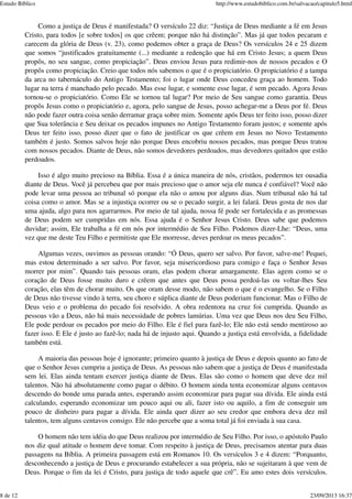 Como a justiça de Deus é manifestada? O versículo 22 diz: “Justiça de Deus mediante a fé em Jesus
Cristo, para todos [e sobre todos] os que crêem; porque não há distinção”. Mas já que todos pecaram e
carecem da glória de Deus (v. 23), como podemos obter a graça de Deus? Os versículos 24 e 25 dizem
que somos “justificados gratuitamente (...) mediante a redenção que há em Cristo Jesus; a quem Deus
propôs, no seu sangue, como propiciação”. Deus enviou Jesus para redimir-nos de nossos pecados e O
propôs como propiciação. Creio que todos nós sabemos o que é o propiciatório. O propiciatório é a tampa
da arca no tabernáculo do Antigo Testamento; foi o lugar onde Deus concedeu graça ao homem. Todo
lugar na terra é manchado pelo pecado. Mas esse lugar, e somente esse lugar, é sem pecado. Agora Jesus
tornou-se o propiciatório. Como Ele se tornou tal lugar? Por meio de Seu sangue como garantia. Deus
propôs Jesus como o propiciatório e, agora, pelo sangue de Jesus, posso achegar-me a Deus por fé. Deus
não pode fazer outra coisa senão derramar graça sobre mim. Somente após Deus ter feito isso, posso dizer
que Sua tolerância e Seu deixar os pecados impunes no Antigo Testamento foram justos; e somente após
Deus ter feito isso, posso dizer que o fato de justificar os que crêem em Jesus no Novo Testamento
também é justo. Somos salvos hoje não porque Deus encobriu nossos pecados, mas porque Deus tratou
com nossos pecados. Diante de Deus, não somos devedores perdoados, mas devedores quitados que estão
perdoados.
Isso é algo muito precioso na Bíblia. Essa é a única maneira de nós, cristãos, podermos ter ousadia
diante de Deus. Você já percebeu que por mais precioso que o amor seja ele nunca é confiável? Você não
pode levar uma pessoa ao tribunal só porque ela não o amou por alguns dias. Num tribunal não há tal
coisa como o amor. Mas se a injustiça ocorrer ou se o pecado surgir, a lei falará. Deus gosta de nos dar
uma ajuda, algo para nos agarrarmos. Por meio de tal ajuda, nossa fé pode ser fortalecida e as promessas
de Deus podem ser cumpridas em nós. Essa ajuda é o Senhor Jesus Cristo. Deus sabe que podemos
duvidar; assim, Ele trabalha a fé em nós por intermédio de Seu Filho. Podemos dizer-Lhe: “Deus, uma
vez que me deste Teu Filho e permitiste que Ele morresse, deves perdoar os meus pecados”.
Algumas vezes, ouvimos as pessoas orando: “Ó Deus, quero ser salvo. Por favor, salve-me! Pequei,
mas estou determinado a ser salvo. Por favor, seja misericordioso para comigo e faça o Senhor Jesus
morrer por mim”. Quando tais pessoas oram, elas podem chorar amargamente. Elas agem como se o
coração de Deus fosse muito duro e crêem que antes que Deus possa perdoá-las ou voltar-lhes Seu
coração, elas têm de chorar muito. Os que oram desse modo, não sabem o que é o evangelho. Se o Filho
de Deus não tivesse vindo à terra, seu choro e súplica diante de Deus poderiam funcionar. Mas o Filho de
Deus veio e o problema do pecado foi resolvido. A obra redentora na cruz foi cumprida. Quando as
pessoas vão a Deus, não há mais necessidade de pobres lamúrias. Uma vez que Deus nos deu Seu Filho,
Ele pode perdoar os pecados por meio do Filho. Ele é fiel para fazê-lo; Ele não está sendo mentiroso ao
fazer isso. E Ele é justo ao fazê-lo; nada há de injusto aqui. Quando a justiça está envolvida, a fidelidade
também está.
A maioria das pessoas hoje é ignorante; primeiro quanto à justiça de Deus e depois quanto ao fato de
que o Senhor Jesus cumpriu a justiça de Deus. As pessoas não sabem que a justiça de Deus é manifestada
sem lei. Elas ainda tentam exercer justiça diante de Deus. Elas são como o homem que deve dez mil
talentos. Não há absolutamente como pagar o débito. O homem ainda tenta economizar alguns centavos
descendo do bonde uma parada antes, esperando assim economizar para pagar sua dívida. Ele ainda está
calculando, esperando economizar um pouco aqui ou ali, fazer isto ou aquilo, a fim de conseguir um
pouco de dinheiro para pagar a dívida. Ele ainda quer dizer ao seu credor que embora deva dez mil
talentos, tem alguns centavos consigo. Ele não percebe que a soma total já foi enviada à sua casa.
O homem não tem idéia do que Deus realizou por intermédio de Seu Filho. Por isso, o apóstolo Paulo
nos diz qual atitude o homem deve tomar. Com respeito à justiça de Deus, precisamos atentar para duas
passagens na Bíblia. A primeira passagem está em Romanos 10. Os versículos 3 e 4 dizem: “Porquanto,
desconhecendo a justiça de Deus e procurando estabelecer a sua própria, não se sujeitaram à que vem de
Deus. Porque o fim da lei é Cristo, para justiça de todo aquele que crê”. Eu amo estes dois versículos.
Estudo Bíblico http://www.estudobiblico.com.br/salvacao/capitulo5.html
8 de 12 23/09/2013 16:37
 