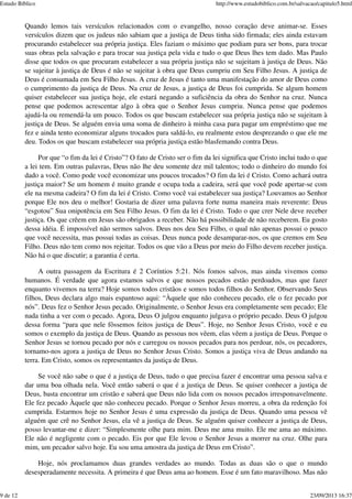 Quando lemos tais versículos relacionados com o evangelho, nosso coração deve animar-se. Esses
versículos dizem que os judeus não sabiam que a justiça de Deus tinha sido firmada; eles ainda estavam
procurando estabelecer sua própria justiça. Eles faziam o máximo que podiam para ser bons, para trocar
suas obras pela salvação e para trocar sua justiça pela vida e tudo o que Deus lhes tem dado. Mas Paulo
disse que todos os que procuram estabelecer a sua própria justiça não se sujeitam à justiça de Deus. Não
se sujeitar à justiça de Deus é não se sujeitar à obra que Deus cumpriu em Seu Filho Jesus. A justiça de
Deus é consumada em Seu Filho Jesus. A cruz de Jesus é tanto uma manifestação do amor de Deus como
o cumprimento da justiça de Deus. Na cruz de Jesus, a justiça de Deus foi cumprida. Se algum homem
quiser estabelecer sua justiça hoje, ele estará negando a suficiência da obra do Senhor na cruz. Nunca
pense que podemos acrescentar algo à obra que o Senhor Jesus cumpriu. Nunca pense que podemos
ajudá-la ou remendá-la um pouco. Todos os que buscam estabelecer sua própria justiça não se sujeitam à
justiça de Deus. Se alguém envia uma soma de dinheiro à minha casa para pagar um empréstimo que me
fez e ainda tento economizar alguns trocados para saldá-lo, eu realmente estou desprezando o que ele me
deu. Todos os que buscam estabelecer sua própria justiça estão blasfemando contra Deus.
Por que “o fim da lei é Cristo”? O fato de Cristo ser o fim da lei significa que Cristo inclui tudo o que
a lei tem. Em outras palavras, Deus não lhe deu somente dez mil talentos; todo o dinheiro do mundo foi
dado a você. Como pode você economizar uns poucos trocados? O fim da lei é Cristo. Como achará outra
justiça maior? Se um homem é muito grande e ocupa toda a cadeira, será que você pode apertar-se com
ele na mesma cadeira? O fim da lei é Cristo. Como você vai estabelecer sua justiça? Louvamos ao Senhor
porque Ele nos deu o melhor! Gostaria de dizer uma palavra forte numa maneira mais reverente: Deus
“esgotou” Sua onipotência em Seu Filho Jesus. O fim da lei é Cristo. Todo o que crer Nele deve receber
justiça. Os que crêem em Jesus são obrigados a receber. Não há possibilidade de não receberem. Eu gosto
dessa idéia. É impossível não sermos salvos. Deus nos deu Seu Filho, o qual não apenas possui o pouco
que você necessita, mas possui todas as coisas. Deus nunca pode desamparar-nos, os que cremos em Seu
Filho. Deus não tem como nos rejeitar. Todos os que vão a Deus por meio do Filho devem receber justiça.
Não há o que discutir; a garantia é certa.
A outra passagem da Escritura é 2 Coríntios 5:21. Nós fomos salvos, mas ainda vivemos como
humanos. É verdade que agora estamos salvos e que nossos pecados estão perdoados, mas que fazer
enquanto vivemos na terra? Hoje somos todos cristãos e somos todos filhos do Senhor. Observando Seus
filhos, Deus declara algo mais espantoso aqui: “Àquele que não conheceu pecado, ele o fez pecado por
nós”. Deus fez o Senhor Jesus pecado. Originalmente, o Senhor Jesus era completamente sem pecado; Ele
nada tinha a ver com o pecado. Agora, Deus O julgou enquanto julgava o próprio pecado. Deus O julgou
dessa forma “para que nele fôssemos feitos justiça de Deus”. Hoje, no Senhor Jesus Cristo, você e eu
somos o exemplo da justiça de Deus. Quando as pessoas nos vêem, elas vêem a justiça de Deus. Porque o
Senhor Jesus se tornou pecado por nós e carregou os nossos pecados para nos perdoar, nós, os pecadores,
tornamo-nos agora a justiça de Deus no Senhor Jesus Cristo. Somos a justiça viva de Deus andando na
terra. Em Cristo, somos os representantes da justiça de Deus.
Se você não sabe o que é a justiça de Deus, tudo o que precisa fazer é encontrar uma pessoa salva e
dar uma boa olhada nela. Você então saberá o que é a justiça de Deus. Se quiser conhecer a justiça de
Deus, basta encontrar um cristão e saberá que Deus não lida com os nossos pecados irresponsavelmente.
Ele fez pecado Àquele que não conheceu pecado. Porque o Senhor Jesus morreu, a obra da redenção foi
cumprida. Estarmos hoje no Senhor Jesus é uma expressão da justiça de Deus. Quando uma pessoa vê
alguém que crê no Senhor Jesus, ela vê a justiça de Deus. Se alguém quiser conhecer a justiça de Deus,
posso levantar-me e dizer: “Simplesmente olhe para mim. Deus me ama muito. Ele me ama ao máximo.
Ele não é negligente com o pecado. Eis por que Ele levou o Senhor Jesus a morrer na cruz. Olhe para
mim, um pecador salvo hoje. Eu sou uma amostra da justiça de Deus em Cristo”.
Hoje, nós proclamamos duas grandes verdades ao mundo. Todas as duas são o que o mundo
desesperadamente necessita. A primeira é que Deus ama ao homem. Esse é um fato maravilhoso. Mas não
Estudo Bíblico http://www.estudobiblico.com.br/salvacao/capitulo5.html
9 de 12 23/09/2013 16:37
 