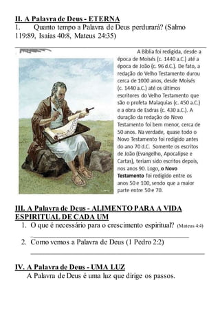 II. A Palavra de Deus - ETERNA
1. Quanto tempo a Palavra de Deus perdurará? (Salmo
119:89, Isaías 40:8, Mateus 24:35)
____________________________________________________
III. A Palavra de Deus - ALIMENTO PARA A VIDA
ESPIRITUAL DE CADA UM
1. O que é necessário para o crescimento espiritual? (Mateus 4:4)
___________________________________________
2. Como vemos a Palavra de Deus (1 Pedro 2:2)
_______________________________________________
IV. A Palavra de Deus - UMA LUZ
A Palavra de Deus é uma luz que dirige os passos.
 