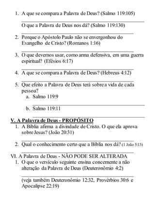 1. A que se compara a Palavra de Deus? (Salmo 119:105)
_______________________________________________
O que a Palavra de Deus nos dá? (Salmo 119:130)
___________________________________________
2. Porque o Apóstolo Paulo não se envergonhou do
Evangelho de Cristo? (Romanos 1:16)
___________________________________________
3. O que devemos usar, como arma defensiva, em uma guerra
espiritual? (Efésios 6:17)
___________________________________________
4. A que se compara a Palavra de Deus? (Hebreus 4:12)
___________________________________________
5. Que efeito a Palavra de Deus terá sobrea vida de cada
pessoa?
a. Salmo 119:9
___________________________________________
b. Salmo 119:11
___________________________________________
V. A Palavra de Deus - PROPÓSITO
1. A Bíblia afirma a divindade de Cristo. O que ela aprova
sobreJesus? (João 20:31)
___________________________________________
2. Qual o conhecimento certo que a Bíblia nos dá? (1 João 5:13)
___________________________________________
VI. A Palavra de Deus - NÃO PODE SER ALTERADA
1. O que o versículo seguinte ensina concernente a não
alteração da Palavra de Deus (Deuteronômio 4:2)
___________________________________________
(veja também Deuteronômio 12:32, Provérbios 30:6 e
Apocalipse 22:19)
 