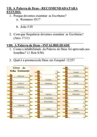 VII. A Palavra de Deus - RECOMENDADAPARA
ESTUDO.
1. Porque devemos examinar as Escrituras?
a. Romanos 10:17
___________________________________________
b. João 5:39
_____________________________________
2. Com que frequência devemos examinar as Escrituras?
(Atos 17:11)
___________________________________________
VIII. A Palavra de Deus - INFALIBILIDADE
1. Como a infalibilidade da Palavra de Deus foi aprovada aos
Israelitas? (1 Reis 8:56)
___________________________________________
2. Qual é a promessade Deus em Ezequiel 12:25?
___________________________________________
 