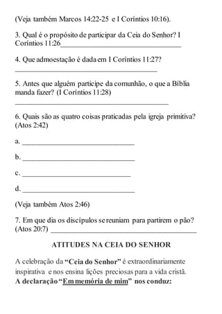 (Veja também Marcos 14:22-25 e I Coríntios 10:16).
3. Qual é o propósito de participar da Ceia do Senhor? I
Coríntios 11:26________________________________
4. Que admoestação é dadaem I Coríntios 11:27?
______________________________________
5. Antes que alguém participe da comunhão, o que a Bíblia
manda fazer? (I Coríntios 11:28)
_________________________________________
6. Quais são as quatro coisas praticadas pela igreja primitiva?
(Atos 2:42)
a. ______________________________
b. ______________________________
c. _____________________________
d. ______________________________
(Veja também Atos 2:46)
7. Em que dia os discípulos sereuniam para partirem o pão?
(Atos 20:7) _______________________________________
ATITUDES NA CEIA DO SENHOR
A celebração da “Ceia do Senhor” é extraordinariamente
inspirativa e nos ensina lições preciosas para a vida cristã.
A declaração“Emmemória de mim” nos conduz:
 