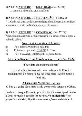 1) A UMA ATITUDE DE GRATIDÃO. (Vs. 23,24)
“... tomou o pão e deu graças a Deus”
2) A UMA ATITUDE DE MEDITAÇÃO. (Vs.25,26)
“... Cada vez que vocês comem deste pão e bebem deste cálice,
anunciam a morte do Senhor, até que ele venha.”
3) A UMA ATITUDE DE CONFISSÃO. (Vs. 27,28)
“que cada um examine a sua consciência e então coma do pão e
beba do cálice.”
Nos reunimos nesta celebração:
a) Pois fomos ACEITOS pelo Pai.
b) Pois somos parte do CORPO deCristo.
c) Pois fomos SELADOS pelo Espírito Santo.
A Ceia do Senhor é um Mandamento Divino – Vs. 23-24
“Fazei isto em memória de mim”
Seria desobediência o salvo não participar da Ceia. O
mandamento do Senhor deve ser obedecido. Assim como o
batismo.
A Ceia é um Memorial – Vs. 25
O Pão e o cálice são símbolos do corpo e do sangue de Cristo.
Lembramos o que Cristo fez por nós. Participamos agradecendo
a Deus por tudo o que Ele fez por nós. “Em Memória”, no
grego “Anannesis”, Significa comemoração ou lembrança. A
 