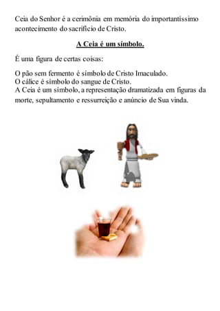 Ceia do Senhor é a cerimônia em memória do importantíssimo
acontecimento do sacrifício de Cristo.
A Ceia é um símbolo.
É uma figura de certas coisas:
O pão sem fermento é símbolo de Cristo Imaculado.
O cálice é símbolo do sangue de Cristo.
A Ceia é um símbolo, a representação dramatizada em figuras da
morte, sepultamento e ressurreição e anúncio de Sua vinda.
 