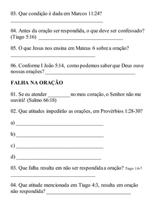 03. Que condição é dada em Marcos 11:24?
___________________________________
04. Antes da oração ser respondida, o que deve ser confessado?
(Tiago 5:16) ________________________________
05. O que Jesus nos ensina em Mateus 6 sobrea oração?
________________________________
06. Conforme I João 5:14, como podemos saberque Deus ouve
nossas orações?__________________________________
FALHA NA ORAÇÃO
01. Se eu atender ________no meu coração, o Senhor não me
ouvirá! (Salmo 66:18)
02. Que atitudes impedirão as orações, em Provérbios 1:28-30?
a) _________________________________
b) _________________________________
c) _________________________________
d) ________________________________
03. Que falha resulta em não ser respondidaa oração? Tiago 1:6-7
________________________________
04. Que atitude mencionada em Tiago 4:3, resulta em oração
não respondida? ________________________________
 