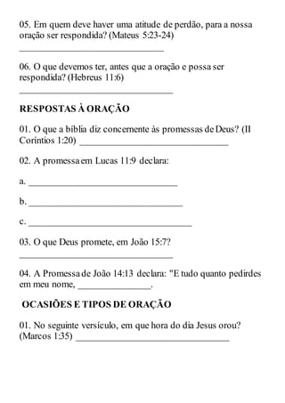 05. Em quem deve haver uma atitude de perdão, para a nossa
oração ser respondida? (Mateus 5:23-24)
______________________________
06. O que devemos ter, antes que a oração e possa ser
respondida? (Hebreus 11:6)
________________________________
RESPOSTAS À ORAÇÃO
01. O que a bíblia diz concernente às promessas deDeus? (II
Coríntios 1:20) _______________________________
02. A promessaem Lucas 11:9 declara:
a. _______________________________
b. ________________________________
c. __________________________________
03. O que Deus promete, em João 15:7?
________________________________
04. A Promessade João 14:13 declara: "E tudo quanto pedirdes
em meu nome, _______________.
OCASIÕES E TIPOS DE ORAÇÃO
01. No seguinte versículo, em que hora do dia Jesus orou?
(Marcos 1:35) ________________________________
 
