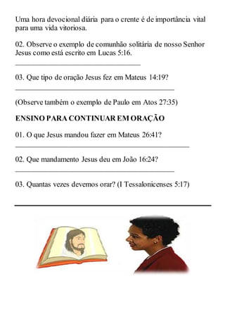 Uma hora devocional diária para o crente é de importância vital
para uma vida vitoriosa.
02. Observe o exemplo de comunhão solitária de nosso Senhor
Jesus como está escrito em Lucas 5:16.
_________________________________
03. Que tipo de oração Jesus fez em Mateus 14:19?
__________________________________________
(Observe também o exemplo de Paulo em Atos 27:35)
ENSINO PARA CONTINUAR EM ORAÇÃO
01. O que Jesus mandou fazer em Mateus 26:41?
______________________________________________
02. Que mandamento Jesus deu em João 16:24?
__________________________________________
03. Quantas vezes devemos orar? (I Tessalonicenses 5:17)
 