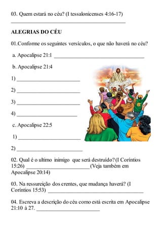 03. Quem estará no céu? (I tessalonicenses 4:16-17)
__________________________________________
ALEGRIAS DO CÉU
01.Conforme os seguintes versículos, o que não haverá no céu?
a. Apocalipse 21:1 _________________________________
b. Apocalipse 21:4
1) _______________________
2) _______________________
3) _______________________
4) ______________________
c. Apocalipse 22:5
1) _______________________
2) ________________________
02. Qual é o ultimo inimigo que será destruído?(I Coríntios
15:26) _______________________(Veja também em
Apocalipse 20:14)
03. Na ressureição dos crentes, que mudança haverá? (I
Coríntios 15:53) ___________________________________
04. Escreva a descrição do céu como está escrita em Apocalipse
21:10 à 27. _______________________
 