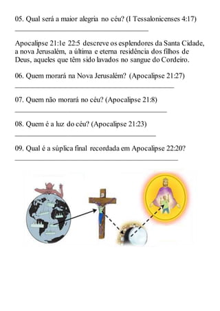 05. Qual será a maior alegria no céu? (I Tessalonicenses 4:17)
____________________________________
Apocalipse 21:1e 22:5 descreve os esplendores da Santa Cidade,
a nova Jerusalém, a última e eterna residência dos filhos de
Deus, aqueles que têm sido lavados no sangue do Cordeiro.
06. Quem morará na Nova Jerusalém? (Apocalipse 21:27)
___________________________________________
07. Quem não morará no céu? (Apocalipse 21:8)
_________________________________________
08. Quem é a luz do céu? (Apocalipse 21:23)
______________________________________
09. Qual é a súplica final recordada em Apocalipse 22:20?
____________________________________________
 