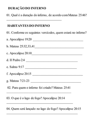 DURAÇÃO DO INFERNO
01. Qual é a duração do inferno, de acordo comMateus 25:46?
__________________________________
HABITANTES DO INFERNO
01. Conforme os seguintes versículos, quem estará no inferno?
a. Apocalipse 19:20 _______________________________
b. Mateus 25:32,33,41______________________________
c. Apocalipse 20:10_______________________________
d. II Pedro 2:4 ________________________________
e. Salmo 9:17 ________________________________
f. Apocalipse 20:15 _______________________________
g. Mateus 7:21-23 _______________________________
02. Para quem o inferno foi criado? Mateus 25:41
________________________________________
03. O que é o lago de fogo? Apocalipse 20:14
_________________________________________
04. Quem será lançado no lago de fogo? Apocalipse 20:15
____________________________________________
 