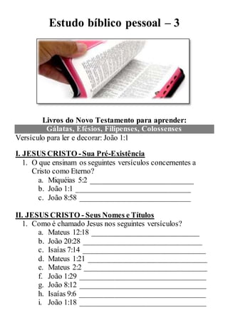 Estudo bíblico pessoal – 3
Livros do Novo Testamento para aprender:
Gálatas, Efésios, Filipenses, Colossenses
Versículo para ler e decorar: João 1:1
I. JESUS CRISTO -Sua Pré-Existência
1. O que ensinam os seguintes versículos concernentes a
Cristo como Eterno?
a. Miquéias 5:2 ___________________________
b. João 1:1 ______________________________
c. João 8:58 _____________________________
II. JESUS CRISTO - Seus Nomes e Títulos
1. Como é chamado Jesus nos seguintes versículos?
a. Mateus 12:18 ____________________________
b. João 20:28 _______________________________
c. Isaías 7:14 ________________________________
d. Mateus 1:21 _______________________________
e. Mateus 2:2 ________________________________
f. João 1:29 _________________________________
g. João 8:12 _________________________________
h. Isaías 9:6 _________________________________
i. João 1:18 _________________________________
 