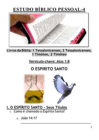 1
ESTUDO BÍBLICO PESSOAL-4
Livros da Bíblia: 1 Tessalonicenses, 2 Tessalonicenses,
1 Timóteo, 2 Timóteo
Versículo-chave: Atos 1:8
O ESPIRITO SANTO
I. O ESPÍRITO SANTO - Seus Títulos
1. Como é chamado o Espírito Santo?
a. João 14:17
________________________________________
 