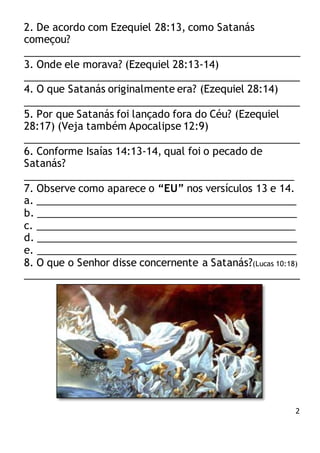 2
2. De acordo com Ezequiel 28:13, como Satanás
começou?
_________________________________________________
3. Onde ele morava? (Ezequiel 28:13-14)
_________________________________________________
4. O que Satanás originalmente era? (Ezequiel 28:14)
_________________________________________________
5. Por que Satanás foi lançado fora do Céu? (Ezequiel
28:17) (Veja também Apocalipse 12:9)
_________________________________________________
6. Conforme Isaías 14:13-14, qual foi o pecado de
Satanás?
________________________________________________
7. Observe como aparece o “EU” nos versículos 13 e 14.
a. ______________________________________________
b. ______________________________________________
c. ______________________________________________
d. ______________________________________________
e. ______________________________________________
8. O que o Senhor disse concernente a Satanás?(Lucas 10:18)
_________________________________________________
 