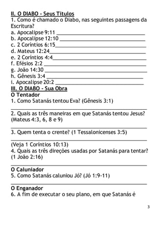 3
II. O DIABO - Seus Títulos
1. Como é chamado o Diabo, nas seguintes passagens da
Escritura?
a. Apocalipse 9:11 _______________________________
b. Apocalipse 12:10 ______________________________
c. 2 Coríntios 6:15________________________________
d. Mateus 12:24__________________________________
e. 2 Coríntios 4:4_________________________________
f. Efésios 2:2 ____________________________________
g. João 14:30 ____________________________________
h. Gênesis 3:4 __________________________________
i. Apocalipse 20:2 _______________________________
III. O DIABO - Sua Obra
O Tentador
1. Como Satanás tentou Eva? (Gênesis 3:1)
________________________________________________
2. Quais as três maneiras em que Satanás tentou Jesus?
(Mateus 4:3, 6, 8 e 9)
________________________________________________
3. Quem tenta o crente? (1 Tessalonicenses 3:5)
________________________________________________
(Veja 1 Coríntios 10:13)
4. Quais as três direções usadas por Satanás para tentar?
(1 João 2:16)
________________________________________________
O Caluniador
5. Como Satanás caluniou Jó? (Jó 1:9-11)
________________________________________________
O Enganador
6. A fim de executar o seu plano, em que Satanás é
 