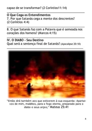 4
capaz de se transformar? (2 Coríntios11:14)
________________________________________________
O Que Cega os Entendimentos
7. Por que Satanás cega a mente dos descrentes?
(2 Coríntios 4:4)
________________________________________________
8. O que Satanás faz com a Palavra que é semeada nos
corações dos homens? (Marcos 4:15)
________________________________________________
IV. O DIABO - Seu Destino
Qual será a sentença final de Satanás? (Apocalipse 20:10)
_______________________________________________
“Então dirá também aos que estiverem à sua esquerda: Apartai-
vos de mim, malditos, para o fogo eterno, preparado para o
diabo e seus anjos;” Mateus 25:41
 