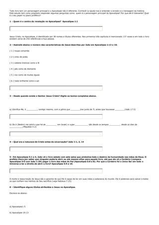 Todo livro tem um personagem principal e o Apocalipse não é diferente. Conhecê-Lo ajuda-nos a entender o enredo e a mensagem da história.
Este estudo tem como propósito responder algumas perguntas como: quem é o personagem principal do Apocalipse? Por que ele é relevante? Qual
é o seu papel no plano profético?


1 – Quem é o centro da revelação no Apocalipse? Apocalipse 1:1




Jesus Cristo, no Apocalipse, é identificado por 38 nomes e títulos diferentes. Nos primeiros três capítulos é mencionado 137 vezes e em todo o livro
existem cerca de 250 referências a Sua pessoa.


2 – Assinale abaixo o número das características de Jesus descritas por João em Apocalipse 1:13 a 16:


( 1 ) roupa comprida


( 2 ) cinto de prata


( 3 ) cabelos brancos como a lã


( 4 ) pés como de diamante


( 5 ) voz como de muitas águas


( 6 ) rosto brilhante como o sol




3 – Desde quando existe o Senhor Jesus Cristo? Digite os textos completos abaixo.




a) Glorifica-Me, ó _________, contigo mesmo, com a glória que ________tive junto de Ti, antes que houvesse ________(João 17:5)




b) De ti [Belém] me sairá o que há de _________ em Israel, e cujas ___________ são desde os tempos _________, desde os dias da
___________(Miquéias 5:2)




4 – Qual era a natureza de Cristo antes da encarnação? João 1:1, 2, 14




5 - Em Apocalipse 5:1 a 4, João vê o livro selado com sete selos que simboliza todo o destino da humanidade nas mãos de Deus. O
profeta chora por saber que ninguém poderia abrir ou até mesmo olhar para aquele livro, até que ele vê o Cordeiro (compare
Apocalipse 5:6 com João 1:29) pegar o livro das mãos do Pai (Apocalipse 5:6 a 8). Por que o Cordeiro foi o único Ser em todo o
Universo a ter o direito de abrir o livro? Apocalipse 5:9 e 10.




A morte e ressurreição de Jesus são a garantia de que Ele é capaz de ter em suas mãos a soberania do mundo. Ele é poderoso para salvar a todos
os que confiam nos méritos de Seu sacrifício (veja Hebreus 7:25)


6 – Identifique alguns títulos atribuídos a Jesus no Apocalipse.


Escreva-os abaixo:




a) Apocalipse1:5


b) Apocalipse 19:13
 
