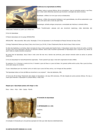 Evidências da originalidade da Bíblia:


                                                     Unidade: todos os autores bíblicos não se contradizem, mas os conteúdos somam o que Deus
                                                     tem a dizer sobre diferentes assuntos que envolvem a salvação dos seres humanos.


                                                     Atualidade: a Bíblia é um livro que nunca se desatualiza.


                                                     Profecias: a Bíblia não apresenta hipóteses e nem generalidades, ela afirma exatamente o que
                                                     será, como será e até o nome de quem fará.


                                                     Arqueologia: achados antigos comprovam a veracidade das histórias e conteúdo bíblico.


                                                     Poder Transformador: pessoas sem paz encontram esperança, vidas destruídas são
restauradas mediante ao poder que a Bíblia tem.


O livro do Apocalipse


A Palavra Apocalipse vem do grego APOKÁLIPSIS.


APOCALIPSE - Não escondido. Não oculto. Revelação. O livro do Apocalipse é uma Revelação da Pessoa Gloriosa de Jesus Cristo.


O Antigo Testamento falava que Jesus Cristo viria à terra (Luc.24:44). O Novo Testamento fala da vida de Jesus Cristo na terra.


Os Atos dos Apóstolos e as Cartas, falam da Igreja de Jesus Cristo guiada pelo Espírito Santo. O Apocalipse revela Jesus Cristo em glória, à direita
de Deus como Sumo Sacerdote e Ministro do santuário celestial. Jesus Cristo é também apresentado no Apocalipse como o Supremo Juiz, diante de
quem todas as nações deverão comparecer.


Na parte final do Apocalipse, Jesus Cristo é visto como Rei dos reis e Senhor dos senhores, para sempre reinando sobre os salvos no paraíso
restaurado.


O livro do Apocalipse foi maravilhosamente organizado. É bem possível que seja o mais bem organizado de toda a Bíblia.


Os capítulos 12 e 13 formam o centro do livro. E revelam o povo de Deus e o povo do Diabo. Um grande conflito entre os dois. Mas o povo de Deus
vence pelo sangue do Cordeiro.


O que o Apocalipse quer nos mostrar como um todo é que o povo de Deus vence, e os inimigos de Deus perdem.


“No Apocalipse todos os livros da Bíblia se encontram e se cumprem”. Atos dos Apóstolos, 585.


27 livros dos 39 do Antigo Testamento são citados no Apocalipse; e de seus 404 versículos, 276 são citações de outros autores bíblicos. Por isso, a
chave para entender o Apocalipse é a própria Bíblia, e nada mais.




Etapas que o Apocalipse passou até chegar a nós:


Deus – Jesus – Anjo – João – Igreja – Mundo




                                                     O Conteúdo do Apocalipse




                                                     I. INTRODUÇÃO (1:1-20)


                                                     Propósito


                                                     Lugar


                                                     Tempo


A revelação é introduzida por uma gloriosa aparição de Cristo que João descreve detalhadamente.




II.CARTAS ÀS SETE IGREJAS (2:1-3:22)
 