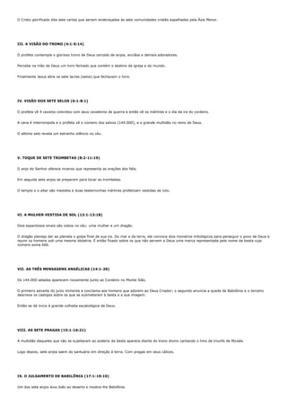 O Cristo glorificado dita sete cartas que seriam endereçadas às sete comunidades cristãs espalhadas pela Ásia Menor.




III. A VISÃO DO TRONO (4:1-5:14)


O profeta contempla o glorioso trono de Deus cercado de anjos, anciãos e demais adoradores.


Percebe na mão de Deus um livro fechado que contém o destino da igreja e do mundo.


Finalmente Jesus abre os sete lacres (selos) que fechavam o livro.




IV. VISÃO DOS SETE SELOS (6:1-8:1)


O profeta vê 4 cavalos coloridos com seus cavaleiros de guerra e então vê os mártires e o dia da ira do cordeiro.


A cena é interrompida e o profeta vê o número dos salvos (144.000), e a grande multidão no reino de Deus.


O sétimo selo revela um estranho silêncio no céu.




V. TOQUE DE SETE TROMBETAS (8:2-11:19)


O anjo do Senhor oferece incenso que representa as orações dos fiéis.


Em seguida sete anjos se preparam para tocar as trombetas.


O templo e o altar são medidos e duas testemunhas mártires profetizam vestidas de luto.




VI. A MULHER VESTIDA DE SOL (12:1-13:18)


Dois espantosos sinais são vistos no céu: uma mulher e um dragão.


O dragão planeja dar ao planeta o golpe final de sua ira. Do mar e da terra, ele convoca dois monstros mitológicos para perseguir o povo de Deus e
reunir os homens sob uma mesma idolatria. É então fixado sobre os que não servem a Deus uma marca representada pelo nome da besta cujo
número soma 666.




VII. AS TRÊS MENSAGENS ANGÉLICAS (14:1-20)


Os 144.000 selados aparecem novamente junto ao Cordeiro no Monte Sião.


O primeiro adverte do juízo iminente e conclama aos homens que adorem ao Deus Criador; o segundo anuncia a queda de Babilônia e o terceiro
descreve os castigos sobre os que se submeteram à besta e a sua imagem.


Então se dá inicio à grande colheita escatológica de Deus.




VIII. AS SETE PRAGAS (15:1-16:21)


A multidão daqueles que não se sujeitaram ao poderio da besta aparece diante do trono divino cantando o hino de triunfo de Moisés.


Logo depois, sete anjos saem do santuário em direção à terra. Com pragas em seus cálices.




IX. O JULGAMENTO DE BABILÔNIA (17:1-19:10)


Um dos sete anjos leva João ao deserto e mostra-lhe Babilônia.
 