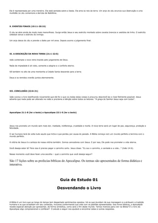 Ela é representada por uma meretriz. Ela está sentada sobre a besta. Ela ama os reis da terra. Um anjo do céu anuncia sua destruição e uma
multidão no céu comemora a derrota de Babilônia.




X. EVENTOS FINAIS (19:11-20:15)


O céu se abre ainda de modo mais maravilhoso. Surge então Jesus e seu exército montado sobre cavalos brancos e vestidos de linho. O exército
celestial vence o exército do inimigo.


Um anjo desce do céu e prende o diabo por mil anos. Depois ocorre o julgamento final.




XI. A DESCRIÇÃO DA NOVA TERRA (21:1-22:5)


João contempla o novo reino trazido pelo julgamento de Deus.


Nada de impiedade é ali visto, somente a alegria e o conforto eterno.


Vê também no alto de uma montanha a Cidade Santa descendo para a terra.


Deus e os remidos viverão juntos eternamente.




XII. CONCLUSÃO (22:6-21)


João conclui o livro testificando novamente que ele foi o que viu todas estas coisas e procurou descrevê-las o mais fielmente possível. Jesus
adverte que nada pode ser alterado na visão e proclama a bênção sobre todos os leitores: “A graça do Senhor Jesus seja com todos”.




Apocalipse 21:1-8 (ler o texto) e Apocalipse 22:1-5 (ler o texto)




Jesus nos promete um mundo sem mais dor, maldade, indiferença, crueldade e morte. A nova terra será um lugar de paz, segurança, proteção e
felicidade.


O ser humano terá de volta tudo aquilo que tinha e que perdeu por causa do pecado. A Bíblia começa com um mundo perfeito e termina com o
mundo perfeito.


A vitória de Jesus é a certeza da nossa vitória também. Somos vencedores com Jesus. E por isso, Ele pode nos prometer a vida eterna.


Você deseja estar lá? Para isso é preciso pegar o caminho certo. Jesus disse: “Eu sou o caminho, a verdade e a vida...” (João 14:6).


Nesse momento você deve fazer uma escolha – qual o caminho que você deseja seguir?


São 17 lições sobre as profecias bíblicas do Apocalipse. Os termas são apresentados de forma didática e
interativa.



                                                      Guia de Estudo 01

                                                   Desvendando o Livro


A Bíblia é um livro que ao longo do tempo tem despertado sentimentos opostos: há os que duvidam de sua mensagem e a atribuem a tradição
humana e os que acreditam em seu conteúdo, inclusive conformando sua vida com os padrões apresentados. Dos livros bíblicos, o Apocalipse
recebe especial atenção por apresentar, de forma simbólica, como será o fim deste mundo. Temos motivos para crer na Bíblia? É o livro do
Apocalipse algo compreensível e confiável? O estudo a seguir nos ajudará a encontrar estas e outras respostas.
 