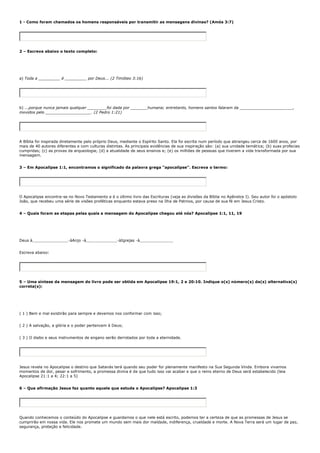 1 - Como foram chamados os homens responsáveis por transmitir as mensagens divinas? (Amós 3:7)




2 – Escreva abaixo o texto completo:




a) Toda a _________ é _________ por Deus... (2 Timóteo 3:16)




b) ...porque nunca jamais qualquer ________foi dada por _______humana; entretanto, homens santos falaram da ______________________,
movidos pelo ___________________. (2 Pedro 1:21)




A Bíblia foi inspirada diretamente pelo próprio Deus, mediante o Espírito Santo. Ela foi escrita num período que abrangeu cerca de 1600 anos, por
mais de 40 autores diferentes e com culturas distintas. As principais evidências de sua inspiração são: (a) sua unidade temática; (b) suas profecias
cumpridas; (c) as provas da arqueologia; (d) a atualidade de seus ensinos e; (e) os milhões de pessoas que tiveram a vida transformada por sua
mensagem.


3 – Em Apocalipse 1:1, encontramos o significado da palavra grega “apocalipse”. Escreva o termo:




O Apocalipse encontra-se no Novo Testamento e é o último livro das Escrituras (veja as divisões da Bíblia no Apêndice I). Seu autor foi o apóstolo
João, que recebeu uma série de visões proféticas enquanto estava preso na Ilha de Patmos, por causa de sua fé em Jesus Cristo.


4 – Quais foram as etapas pelas quais a mensagem do Apocalipse chegou até nós? Apocalipse 1:1, 11, 19




Deus à_______________-àAnjo -à_____________-àIgrejas -à______________


Escreva abaixo:




5 – Uma síntese da mensagem do livro pode ser obtida em Apocalipse 19:1, 2 e 20:10. Indique o(s) número(s) da(s) alternativa(s)
correta(s):




( 1 ) Bem e mal existirão para sempre e devemos nos conformar com isso;


( 2 ) A salvação, a glória e o poder pertencem à Deus;


( 3 ) O diabo e seus instrumentos de engano serão derrotados por toda a eternidade.




Jesus revela no Apocalipse o destino que Satanás terá quando seu poder for plenamente manifesto na Sua Segunda Vinda. Embora vivamos
momentos de dor, pesar e sofrimento, a promessa divina é de que tudo isso vai acabar e que o reino eterno de Deus será estabelecido (leia
Apocalipse 21:1 a 4; 22:1 a 5)


6 – Que afirmação Jesus faz quanto aquele que estuda o Apocalipse? Apocalipse 1:3




Quando conhecemos o conteúdo do Apocalipse e guardamos o que nele está escrito, podemos ter a certeza de que as promessas de Jesus se
cumprirão em nossa vida. Ele nos promete um mundo sem mais dor maldade, indiferença, crueldade e morte. A Nova Terra será um lugar de paz,
segurança, proteção e felicidade.
 
