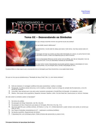 Área Principal
                                                                                                                                         Sair/Logout




                                  Tema 02 – Desvendando os Símbolos
                                                   Por que crianças inocentes morrem nas guerras loucas dos adultos?


                                                   Por que bebês nascem defeituosos?


                                                   Aparentemente o mundo está de cabeça para baixo. Você clama, mas Deus parece estar em
                                                   silêncio.


                                                   A mensagem de hoje nos mostra que Deus está interessado em colocar um ponto final em todo
                                                   o sofrimento humano. Existe uma esperança para os seres humanos.


                                                   O livro do Apocalipse diferencia-se dos outros livros da Bíblia, pois não se interpreta o livro da
                                                   forma como se lê. O livro do Apocalipse necessita ser decodificado.


                                                   Por esse motivo muitas interpretações equivocadas ganham espaço e notoriedade em livros
                                                   sensacionalistas. Há uma direção para a correta interpretação do livro.


A própria Bíblia é a base segura para compreendermos as mensagens que Deus encaminhou a sua igreja nesse tempo.




Por que um livro que se autodenomina a “Revelação de Jesus Cristo” (Ap.1:1), tem tantos símbolos?




    1.   Estilo da Literatura: A mensagem profética tinha esta característica: codificar a verdade.
    2.   Perseguição: A profecia sempre denunciou o erro e exaltou a verdade. E para os inimigos da verdade não lhe destruírem, o livro foi
         escrito em símbolos.
    3.   Comunhão: Deus sempre quis o seu povo unido, buscando compreender o Grande Plano da Salvação. Um ajudando o outro.
    4.   Mistério: Para causar certa expectativa. Despertar interesse. Desafiar o leitor. Se tudo fosse fácil, haveria pouco ou nenhum interesse.


De onde vieram os símbolos usados no Apocalipse?


    1.   Da cultura do profeta;
    2.   De passagens do Antigo Testamento. (Jer.50 c/ Ap.18);
    3.   De passagens do Novo Testamento que estava em formação. (Mt.24:42, 43 c/ Ap. 3:3);
    4.   Dos livros apócrifos que o profeta conhecia. (IV Esdras 11 c/ Ap. 13:1. Ambos descrevem o poder romano como sendo um animal que
         sobe do mar);
    5.   Dos Targuns (traduções interpretativas do A.T. - explicavam os símbolos da Bíblia).
    6.   Da literatura gentílica. (Especialmente da Grécia);
    7.   O Apocalipse tem uma simbologia própria. (Estes símbolos são esclarecidos no próprio livro).




Principais Símbolos do Apocalipse Decifrados:
 