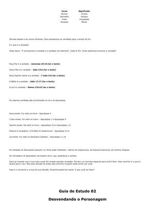 Cores           Significado
                                                         Branco              Pureza
                                                        Vermelho             Sangue
                                                          Preto            Impiedade
                                                         Amarelo             Morte




Através desses e de outros símbolos, Deus apresentou as verdades para o tempo do fim.


E o que é a verdade?


Disse Jesus: “E conhecereis a verdade e a verdade vos libertará”. (João 8:32). Onde podemos encontrar a verdade?




Deus Pai é a verdade – Jeremias 10:10 (ler o texto)


Deus Filho é a verdade – João 14:6 (ler o texto)


Deus Espírito Santo é a verdade – I João 5:6 (ler o texto)


A Bíblia é a verdade – João 17:17 (ler o texto)


A Lei é a verdade – Salmo 119:42 (ler o texto)




As mesmas verdades são encontradas no livro do Apocalipse:




Deus existe. Foi visto no trono - Apocalipse 4


Cristo existe. Foi visto no trono – Apocalipse 1 e Apocalipse 4.


Espírito existe. Ele está no trono - Apocalipse 5:6 e Apocalipse 1:4


Palavra é verdadeira. O Profeta foi testemunha - Apocalipse 22:6


Lei existe. Foi vista no Santuário Celestial – Apocalipse 11:19




As verdades do Apocalipse possuem um forte poder libertador. Liberta da insegurança, da fraqueza espiritual, da mentira religiosa.


As mensagens do Apocalipse nos trazem amor, paz, esperança e certeza.


Deus se importa com a sua vida e quer lhe revelar grandes verdades. Ele tem um caminho especial para você trilhar. Esse caminho é o que te
levará para o céu. Mas essa decisão de andar pelo caminho ninguém pode tomar por você.


Hoje é o momento e a hora da sua decisão. Amanhã poderá ser tarde. O que você vai fazer?




                                                       Guia de Estudo 02

                                           Desvendando o Personagem
 