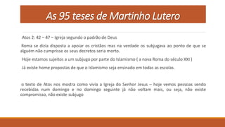 As 95 teses de Martinho Lutero
Atos 2: 42 – 47 – Igreja segundo o padrão de Deus
Roma se dizia disposta a apoiar os cristãos mas na verdade os subjugava ao ponto de que se
alguém não cumprisse os seus decretos seria morto.
Hoje estamos sujeitos a um subjugo por parte do Islamismo ( a nova Roma do século XXI )
Já existe home propostas de que o Islamismo seja ensinado em todas as escolas.
o texto de Atos nos mostra como vivia a Igreja do Senhor Jesus – hoje vemos pessoas sendo
recebidas num domingo e no domingo seguinte já não voltam mais, ou seja, não existe
compromisso, não existe subjugo
 