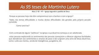 As 95 teses de Martinho Lutero
Porque as pessoas hoje não têm compromisso com o Senhor e com a Igreja?
Todos nós temos dificuldades e muitas destas dificuldades são geradas pelo próprio pecado
cometido
Como saná-las?
Com a entrada de alguns “políticos” na igreja a sua doutrina começou a ser adulterada.
estas pessoas explorando os sentimentos das pessoas começaram a oferecer algumas facilidades
que atenderiam aos sentimentos e anseios do povo e daí surgiram uma série de falsas doutrinas,
como: culto aos mortos, venda de indulgências, purgatório, etc.
Atos 2: 42 – 47 – Igreja segundo o padrão de Deus
 