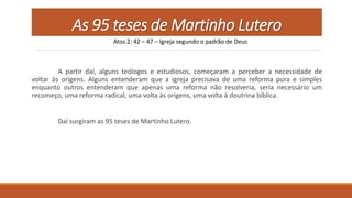 As 95 teses de Martinho Lutero
A partir daí, alguns teólogos e estudiosos, começaram a perceber a necessidade de
voltar às origens. Alguns entenderam que a igreja precisava de uma reforma pura e simples
enquanto outros entenderam que apenas uma reforma não resolveria, seria necessário um
recomeço, uma reforma radical, uma volta às origens, uma volta à doutrina bíblica.
Daí surgiram as 95 teses de Martinho Lutero.
Atos 2: 42 – 47 – Igreja segundo o padrão de Deus
 
