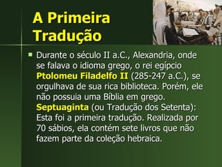 A Primeira  Tradução Durante o século II a.C., Alexandria, onde se falava o idioma grego, o rei egípcio  Ptolomeu Filadelfo   II  (285-247 a.C.), se orgulhava de sua rica biblioteca. Porém, ele não possuia uma Bíblia em grego.  Septuaginta  (ou Tradução dos Setenta): Esta foi a primeira tradução. Realizada por 70 sábios, ela contém sete livros que não fazem parte da coleção hebraica. 