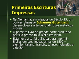 Primeiras Escrituras Impressas Na Alemanha, em meados do Século 15, um ourives chamado  Johannes Gutenberg  desenvolveu a arte de fundir tipos metálicos móveis.  O primeiro livro de grande porte produzido por sua prensa foi a Bíblia em latim.  Esta nova arte foi utilizada para imprimir Bíblias em seis línguas antes de 1500 – alemão, italiano, francês, tcheco, holandês e catalão.  