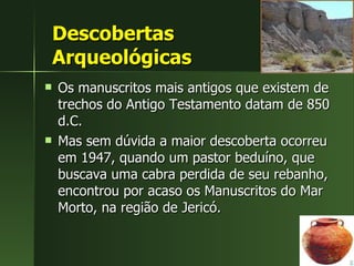 Descobertas  Arqueológicas Os manuscritos mais antigos que existem de trechos do Antigo Testamento datam de 850 d.C.  Mas sem dúvida a maior descoberta ocorreu em 1947, quando um pastor beduíno, que buscava uma cabra perdida de seu rebanho, encontrou por acaso os Manuscritos do Mar Morto, na região de Jericó. 