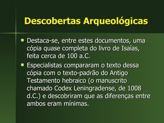 Descobertas Arqueológicas Destaca-se, entre estes documentos, uma cópia quase completa do livro de Isaías, feita cerca de 100 a.C.  Especialistas compararam o texto dessa cópia com o texto-padrão do Antigo Testamento hebraico (o manuscrito chamado Codex Leningradense, de 1008 d.C.) e descobriram que as diferenças entre ambos eram mínimas. 
