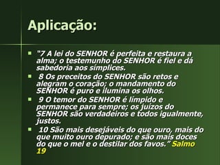 Aplicação: “ 7 A lei do SENHOR é perfeita e restaura a alma; o testemunho do SENHOR é fiel e dá sabedoria aos símplices. 8 Os preceitos do SENHOR são retos e alegram o coração; o mandamento do SENHOR é puro e ilumina os olhos. 9 O temor do SENHOR é límpido e permanece para sempre; os juízos do SENHOR são verdadeiros e todos igualmente, justos. 10 São mais desejáveis do que ouro, mais do que muito ouro depurado; e são mais doces do que o mel e o destilar dos favos.”  Salmo 19 