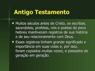 Antigo Testamento Muitos séculos antes de Cristo, os escribas, sacerdotes, profetas, reis e poetas do povo hebreu mantiveram registros de sua história e de seu relacionamento com Deus.  Esses registros tinham grande significado e importância em suas vidas e, por isso, foram copiados muitas vezes, e passados de geração em geração.  
