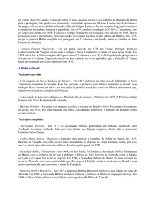 no Ceilão (hoje Sri Lanka). Ainda não tinha 17 anos, quando iniciou o seu trabalho de tradução da Bíblia
para o português, mas perdeu seu manuscrito, reiniciando apenas aos 20 anos. Conhecedor do hebraico e
do grego, realizou seu trabalho utilizando, além da Vulgata Latina, o Textus receptus do grupo bizantino e
as traduções holandesa, francesa e espanhola. Em 1676 concluiu a tradução de O Novo Testamento, que
só surgiu mais tarde, em 1681. Traduziu o Antigo Testamento até Ezequiel, mas faleceu em 1691. Quem
prosseguiu com o seu trabalho, bem mais tarde, foi o pastor Jacobus op den Akker, da Batávia. Em 1753,
surgiu a primeira Bíblia completa em português, em 2 volumes, concluindo, assim o trabalho de João
Ferreira de Almeida.

- Antônio Pereira Figueiredo – Foi um padre, nascido em 1725 em Tomar, Portugal. Traduziu
exclusivamente da Vulgata Latina todo o Antigo e Novo Testamento, levando 18 anos nessa tarefa. Em
1819 veio à luz, a Bíblia completa de Figueiredo em 7 volumes, e em 1821 ela foi publicada pela primeira
vez em um só volume. Figueiredo inclui em sua tradução os livros apócrifos, que o Concílio de Trento
havia acrescentado aos livros canônicos em 1546.

A Bíblia no Brasil

Traduções parciais

- Frei Joaquim de Nossa Senhora de Nazaré - Em 1847, publicou em São Luís do Maranhão, o Novo
Testamento traduzido da Vulgata. Esse foi, portanto, o primeiro texto bíblico traduzido no Brasil. Essa
tradução ficou famosa por trazer em seu prefácio pesadas acusações contra as Bíblias protestantes que,
segundo os acusadores, estariam falsificadas.

- A Sociedade de Literatura Religiosa e Moral do Rio de Janeiro – Publicou em 1879, A Primeira edição
brasileira do Novo Testamento de Almeida.

- Huberto Rohden – Foi padre e o primeiro católico a traduzir no Brasil o Novo Testamento diretamente
do grego, em 1930. Por estar baseada em textos considerados inferiores, o trabalho de Rohden sofreu
severas críticas.

Traduções completas

- Sociedades Bíblicas - Em 1917, as sociedades bíblicas publicaram um trabalho conhecido com
Tradução brasileira, tradução feita por especialistas nas línguas originais, dentre eles o gramático
Eduardo Carlos Pereira.

- Padre Matos Soares - Realizou a tradução mais popular e completa da Bíblia no Brasil, em 1930.
Baseada na Vulgata, essa obra possui notas defendendo os dogmas da Igreja Romana, sendo, por esse
motivo, muito apreciada entre os católicos. Recebeu apoio papal em 1932.

- Sociedade Bíblica Trinitariana - Em 1969, em São Paulo, foi fundada a Sociedade Bíblica Trinitariana
do Brasil, com o objetivo de revisar e publicar a Bíblia de João Ferreira de Almeida como a Edição
corrigida e revisada, fiel ao texto original. Em 1948, a Sociedade Bíblica do Brasil fez duas revisões no
texto de Almeida: uma mais aprofundada que deu origem à Edição revista e atualizada no Brasil e uma
menos aprofundada que conservou o nome de Corrigida.

- Imprensa Bíblica Brasileira - Em 1967, a Imprensa Bíblica Brasileira publicou a sua Edição revisada de
Almeida. Em 1988, a Sociedade Bíblica do Brasil traduziu e publicou A Bíblia na linguagem de hoje. Em
1990 a Editora Vida publicou a sua Edição contemporânea da Bíblia de Almeida.
 