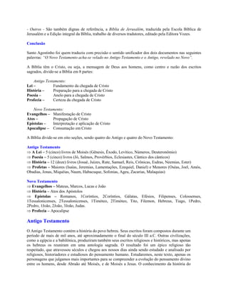 - Outros - São também dignas de referência, a Bíblia de Jerusalém, traduzida pela Escola Bíblica de
Jerusalém e a Edição integral da Bíblia, trabalho de diversos tradutores, editado pela Editora Vozes.

Conclusão

Santo Agostinho foi quem traduziu com precisão o sentido unificador dos dois documentos nas seguintes
palavras: “O Novo Testamento acha-se velado no Antigo Testamento e o Antigo, revelado no Novo”.

A Bíblia têm o Cristo, ou seja, a mensagem de Deus aos homens, como centro e razão dos escritos
sagrados, divide-se a Bíblia em 8 partes:

    Antigo Testamento:
Lei –          Fundamento da chegada de Cristo
História –     Preparação para a chegada de Cristo
Poesia –       Anelo para a chegada de Cristo
Profecia –     Certeza da chegada de Cristo

   Novo Testamento:
Evangelhos – Manifestação de Cristo
Atos –       Propagação de Cristo
Epístolas –  Interpretação e aplicação de Cristo
Apocalipse – Consumação em Cristo

A Bíblia divide-se em oito seções, sendo quatro do Antigo e quatro do Novo Testamento:

Antigo Testamento
Þ A Lei – 5 (cinco) livros de Moisés (Gênesis, Êxodo, Levítico, Números, Deuteronômio)
Þ Poesia – 5 (cinco) livros (Jó, Salmos, Provérbios, Eclesiastes, Cântico dos cânticos)
Þ História – 12 (doze) livros (Josué, Juízes, Rute, Samuel, Reis, Crônicas, Esdras, Neemias, Ester)
Þ Profetas – Maiores (Isaías, Jeremias, Lamentações, Ezequiel, Daniel) e Menores (Oséas, Joel, Amós,
Obadias, Jonas, Miquéias, Naum, Habacuque, Sofonias, Ageu, Zacarias, Malaquias)

Novo Testamento
Þ Evangelhos – Mateus, Marcos, Lucas e João
Þ História – Atos dos Apóstolos
Þ Epístolas – Romanos, 1Coríntios, 2Coríntios, Gálatas, Efésios, Filipenses, Colossenses,
1Tessalonicenses, 2Tessalonicenses, 1Timóteo, 2Timóteo, Tito, Filemon, Hebreus, Tiago, 1Pedro,
2Pedro, 1João, 2João, 3João, Judas.
Þ Profecia – Apocalipse

Antigo Testamento
O Antigo Testamento contém a história do povo hebreu. Seus escritos foram compostos durante um
período de mais de mil anos, até aproximadamente o final do século III a.C. Outras civilizações,
como a egípcia e a babilônica, produziram também seus escritos religiosos e históricos, mas apenas
os hebreus os reuniram em uma antologia sagrada. O resultado foi um épico religioso tão
respeitado, que atravessou séculos e chegou aos nossos dias ainda sendo estudado e analisado por
religiosos, historiadores e estudiosos do pensamento humano. Estudaremos, neste texto, apenas os
personagens que julgamos mais importantes para se compreender a evolução do pensamento divino
entre os homens, desde Abraão até Moisés, e de Moisés a Jesus. O conhecimento da história do
 