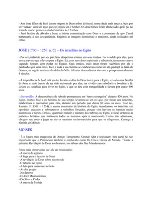 - Aos doze filhos de Jacó deram origem às Doze tribos de Israel, nome dado mais tarde a Jacó, por
ter “lutado” com um anjo que ele julgou ser o Senhor. Os doze filhos foram abençoados pelo pai no
leito de morte, primeira alusão histórica às 12 tribos.
- Jacó herdou de Abraão e Isaac a íntima comunicação com Deus e a promessa de que Canaã
pertenceria à sua descendência. Rejeitou as imagens domésticas e amuletos, ainda utilizados até
então.


JOSÉ (1700 – 1250 a. C) – Os israelitas no Egito
- Por ser preferido por seu pai Jacó, despertava ciúmes em seus irmãos. Foi vendido por eles, para
uma caravana que o levou para o Egito. Lá, com seus dons espirituais e sabedoria, terminou como o
segundo homem com poder no Estado. Seus irmãos, mais tarde foram recebidos por ele e
perdoados por seus erros. Jacó e toda a sua família se estabeleceu como um clã pastoril na terra de
Gessen, na região nordeste do delta do Nilo. Ali seus descendentes viveram e prosperaram durante
4 séculos.

- A importância de José está em ter levado a idéia do Deus único para o Egito, ter salvo sua família
da fome e sede depois de ter sido maltratado por eles, ter vivido com sabedoria e bondade e fé.
Levou os israelitas para viver no Egito, o que se deu com tranquilidade e fartura por quase 400
anos.

- Escravidão: A descendência de Abraão permaneceu em “terra estrangeira” durante 430 anos. No
Egito, mortos José e os homens de seu tempo, levantou-se um rei que, por medo dos israelitas,
estabeleceu a escravidão para eles, durante um período que durou 80 anos ou mais. Esse rei,
Ramsés II (1301 – 1234), o maios construtor da história do Egito, transformou os israelitas em
operários escravos e submeteu-os a trabalhos forçados, porque eles haviam se tornado muito
numerosos e fortes. Depois, querendo reduzir o número dos hebreus no Egito, o faraó ordenou às
parteiras hebréias que matassem todos os meninos após o nascimento. Como não adiantasse,
obrigou seu povo a jogar no rio os meninos recém-nascidos para que se afogassem. Começa a
história de Moisés.

MOISÉS
- É a figura mais magestosa do Antigo Testamento. Grande líder e legislador. Seu papel foi tão
importante que o Pentateuco também é conhecido como Os Cinco Livros de Moisés. Trouxe a
primeira Revelação de Deus aos homens, nas tábuas dos Dez Mandamentos.

Fatos mais importantes da vida do missionário:
- A morte do egípcio
- A fuga para o deserto de Sinai
- A revelação de Deus sobre sua missão
- O retorno ao Egito
- A luta para convencer o faráo
- As dez pragas
- No deserto
- Os Dez Mandamentos
- Do Sinai a Cades
- A morte de Moisés
 