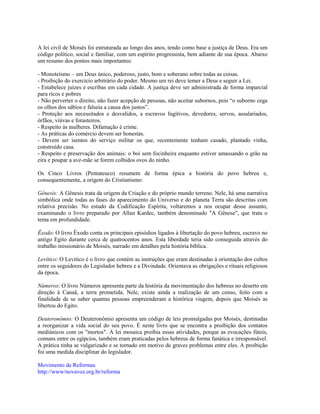 A lei civil de Moisés foi estruturada ao longo dos anos, tendo como base a justiça de Deus. Era um
código político, social e familiar, com um espírito progressista, bem adiante de sua época. Abaixo
um resumo dos pontos mais importantes:

- Monoteísmo – um Deus único, poderoso, justo, bom e soberano sobre todas as coisas.
- Proibição do exercício arbitrário do poder. Mesmo um rei deve temer a Deus e seguir a Lei.
- Estabelece juízes e escribas em cada cidade. A justiça deve ser administrada de forma imparcial
para ricos e pobres
- Não perverter o direito, não fazer acepção de pessoas, não aceitar subornos, pois “o suborno cega
os olhos dos sábios e falseia a causa dos justos”.
- Proteção aos necessitados e desvalidos, a escravos fugitivos, devedores, servos, assalariados,
órfãos, viúvas e forasteiros.
- Respeito às mulheres. Difamação é crime.
- As práticas do comércio devem ser honestas.
- Devem ser isentos do serviço militar os que, recentemente tenham casado, plantado vinha,
construído casa.
- Respeito e preservação dos animais: o boi sem focinheira enquanto estiver amassando o grão na
eira e poupar a ave-mãe se forem colhidos ovos do ninho.

Os Cinco Livros (Pentateuco) resumem de forma épica a história do povo hebreu e,
consequentemente, a origem do Cristianismo:

Gênesis: A Gênesis trata da origem da Criação e do próprio mundo terreno. Nele, há uma narrativa
simbólica onde todas as fases do aparecimento do Universo e do planeta Terra são descritas com
relativa precisão. No estudo da Codificação Espírita, voltaremos a nos ocupar desse assunto,
examinando o livro preparado por Allan Kardec, também denominado "A Gênese", que trata o
tema em profundidade.

Êxodo: O livro Êxodo conta os principais episódios ligados à libertação do povo hebreu, escravo no
antigo Egito durante cerca de quatrocentos anos. Esta liberdade teria sido conseguida através do
trabalho missionário de Moisés, narrado em detalhes pela história bíblica.

Levítico: O Levítico é o livro que contém as instruções que eram destinadas à orientação dos cultos
entre os seguidores do Legislador hebreu e a Divindade. Orientava as obrigações e rituais religiosos
da época.

Números: O livro Números apresenta parte da história da movimentação dos hebreus no deserto em
direção à Canaã, a terra prometida. Nele, existe ainda a realização de um censo, feito com a
finalidade de se saber quantas pessoas empreenderam a histórica viagem, depois que Moisés as
libertou do Egito.

Deuteronômio: O Deuteronômio apresenta um código de leis promulgadas por Moisés, destinadas
a reorganizar a vida social do seu povo. É neste livro que se encontra a proibição dos contatos
mediúnicos com os "mortos". A lei mosaica proibia essas atividades, porque as evocações fúteis,
comuns entre os egípcios, também eram praticadas pelos hebreus de forma fanática e irresponsável.
A prática tinha se vulgarizado e se tornado em motivo de graves problemas entre eles. A proibição
foi uma medida disciplinar do legislador.

Movimento de Reformas
http://www/novavoz.org.br/reforma
 
