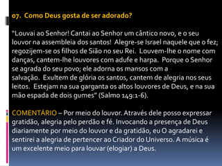 07. Como Deus gosta de ser adorado?
“Louvai ao Senhor! Cantai ao Senhor um cântico novo, e o seu
louvor na assembleia dos santos! Alegre-se Israel naquele que o fez;
regozijem-se os filhos de Sião no seu Rei. Louvem-lhe o nome com
danças, cantem-lhe louvores com adufe e harpa. Porque o Senhor
se agrada do seu povo; ele adorna os mansos com a
salvação. Exultem de glória os santos, cantem de alegria nos seus
leitos. Estejam na sua garganta os altos louvores de Deus, e na sua
mão espada de dois gumes” (Salmo 149:1-6).
COMENTÁRIO – Por meio do louvor. Através dele posso expressar
gratidão, alegria pelo perdão e fé. Invocando a presença de Deus
diariamente por meio do louvor e da gratidão, eu O agradarei e
sentirei a alegria de pertencer ao Criador do Universo. A música é
um excelente meio para louvar (elogiar) a Deus.
 