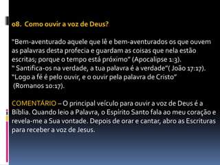 08. Como ouvir a voz de Deus?
“Bem-aventurado aquele que lê e bem-aventurados os que ouvem
as palavras desta profecia e guardam as coisas que nela estão
escritas; porque o tempo está próximo” (Apocalipse 1:3).
“ Santifica-os na verdade, a tua palavra é a verdade”( João 17:17).
“Logo a fé é pelo ouvir, e o ouvir pela palavra de Cristo”
(Romanos 10:17).
COMENTÁRIO – O principal veículo para ouvir a voz de Deus é a
Bíblia. Quando leio a Palavra, o Espírito Santo fala ao meu coração e
revela-me a Sua vontade. Depois de orar e cantar, abro as Escrituras
para receber a voz de Jesus.
 