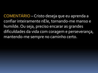 COMENTÁRIO – Cristo deseja que eu aprenda a
confiar inteiramente nEle, tornando-me manso e
humilde. Ou seja, preciso encarar as grandes
dificuldades da vida com coragem e perseverança,
mantendo-me sempre no caminho certo.
 