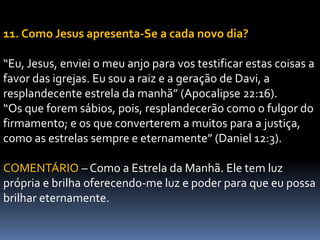 11. Como Jesus apresenta-Se a cada novo dia?
“Eu, Jesus, enviei o meu anjo para vos testificar estas coisas a
favor das igrejas. Eu sou a raiz e a geração de Davi, a
resplandecente estrela da manhã” (Apocalipse 22:16).
“Os que forem sábios, pois, resplandecerão como o fulgor do
firmamento; e os que converterem a muitos para a justiça,
como as estrelas sempre e eternamente” (Daniel 12:3).
COMENTÁRIO – Como a Estrela da Manhã. Ele tem luz
própria e brilha oferecendo-me luz e poder para que eu possa
brilhar eternamente.
 