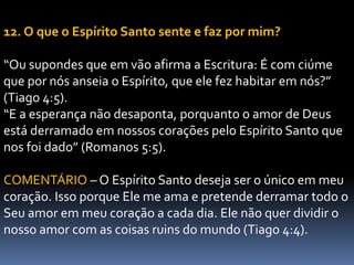 12. O que o Espírito Santo sente e faz por mim?
“Ou supondes que em vão afirma a Escritura: É com ciúme
que por nós anseia o Espírito, que ele fez habitar em nós?”
(Tiago 4:5).
“E a esperança não desaponta, porquanto o amor de Deus
está derramado em nossos corações pelo Espírito Santo que
nos foi dado” (Romanos 5:5).
COMENTÁRIO – O Espírito Santo deseja ser o único em meu
coração. Isso porque Ele me ama e pretende derramar todo o
Seu amor em meu coração a cada dia. Ele não quer dividir o
nosso amor com as coisas ruins do mundo (Tiago 4:4).
 