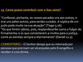 13. Como posso contribuir com o Seu reino?
“Confessai, portanto, os vossos pecados uns aos outros, e
orai uns pelos outros, para serdes curados. A súplica de um
justo pode muito na sua atuação” (Tiago 5:16).
“Os que forem sábios, pois, resplandecerão como o fulgor do
firmamento; e os que converterem a muitos para a justiça,
como as estrelas sempre e eternamente” (Daniel 12:3).
COMENTÁRIO – O Senhor deseja que eu interceda por
pessoas que precisam ser alcançadas pelo Evangelho e
receber a cura divina.
 