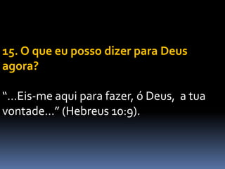 15. O que eu posso dizer para Deus
agora?
“…Eis-me aqui para fazer, ó Deus, a tua
vontade…” (Hebreus 10:9).
 